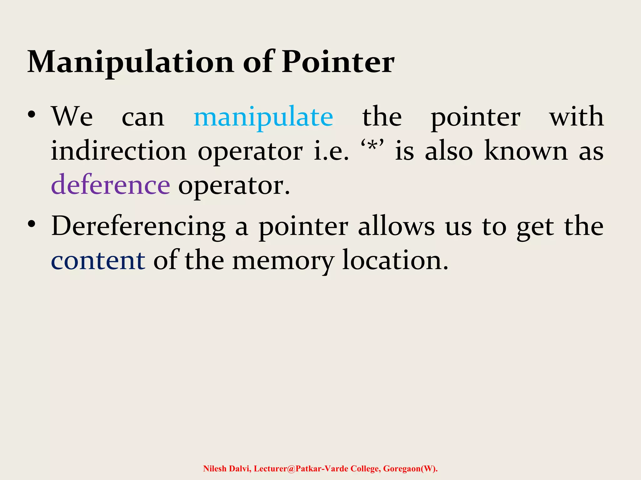 • We can manipulate the pointer with
indirection operator i.e. ‘*’ is also known as
deference operator.
• Dereferencing a pointer allows us to get the
content of the memory location.
Nilesh Dalvi, Lecturer@Patkar-Varde College, Goregaon(W).
Manipulation of Pointer
 