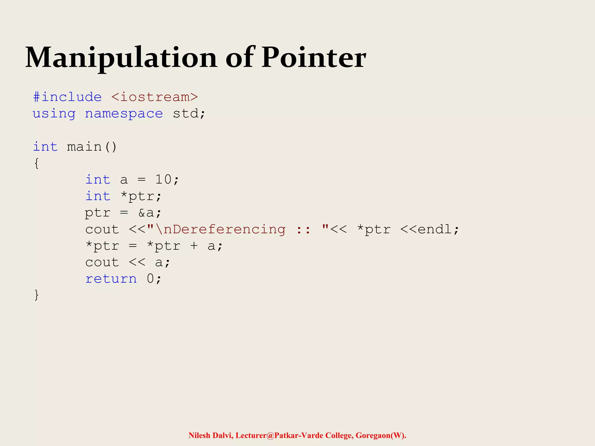 Nilesh Dalvi, Lecturer@Patkar-Varde College, Goregaon(W).
Manipulation of Pointer
#include <iostream>
using namespace std;
int main()
{
int a = 10;
int *ptr;
ptr = &a;
cout <<"nDereferencing :: "<< *ptr <<endl;
*ptr = *ptr + a;
cout << a;
return 0;
}
 