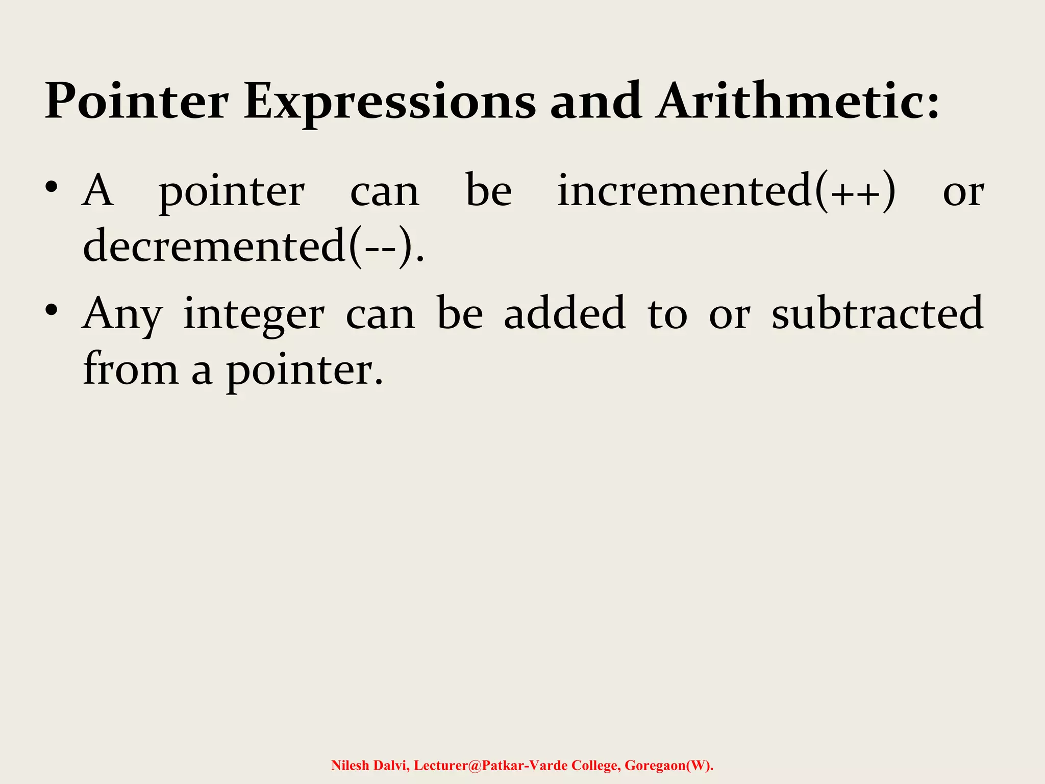 • A pointer can be incremented(++) or
decremented(--).
• Any integer can be added to or subtracted
from a pointer.
Nilesh Dalvi, Lecturer@Patkar-Varde College, Goregaon(W).
Pointer Expressions and Arithmetic:
 