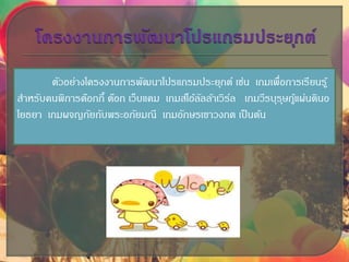 ตัวอย่างโครงงานการพัฒนาโปรแกรมประยุกต์ เช่น เกมเพื่อการเรียนรู้
สาหรับคนพิการด๊อกกี้ ด๊อก เว็บแคม เกมส์โอ้ลัลล้าเวิร์ล เกมวีรบุรุษกู้แผ่นดินอ
โยธยา เกมผจญภัยกับพระอภัยมณี เกมอักษรเขาวงกต เป็นต้น
 