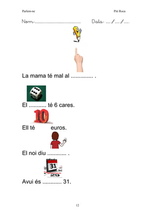 Parlem-ne Piti Roca 
12 
Nom:…………………………… Data: …./…./…. 
La mama té mal al .............. . 
El ........... té 6 cares. 
Ell té euros. 
El noi diu ............ . 
Avui és ............ 31. 
 