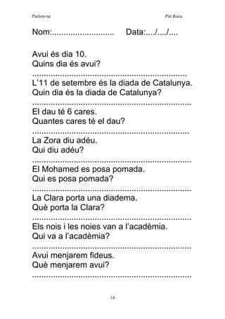 Parlem-ne Piti Roca 
14 
Nom:........................... Data:..../..../.... 
Avui és dia 10. 
Quins dia és avui? 
................................................................... 
L’11 de setembre és la diada de Catalunya. 
Quin dia és la diada de Catalunya? 
..................................................................... 
El dau té 6 cares. 
Quantes cares té el dau? 
.................................................................... 
La Zora diu adéu. 
Qui diu adéu? 
..................................................................... 
El Mohamed es posa pomada. 
Qui es posa pomada? 
..................................................................... 
La Clara porta una diadema. 
Què porta la Clara? 
..................................................................... 
Els nois i les noies van a l’acadèmia. 
Qui va a l’acadèmia? 
..................................................................... 
Avui menjarem fideus. 
Què menjarem avui? 
..................................................................... 
