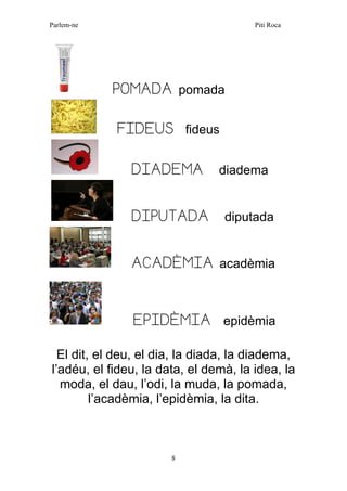 Parlem-ne Piti Roca 
8 
POMADA pomada 
FIDEUS fideus 
DIADEMA diadema 
DIPUTADA diputada 
ACADÈMIA acadèmia 
EPIDÈMIA epidèmia 
El dit, el deu, el dia, la diada, la diadema, l’adéu, el fideu, la data, el demà, la idea, la moda, el dau, l’odi, la muda, la pomada, l’acadèmia, l’epidèmia, la dita. 
 