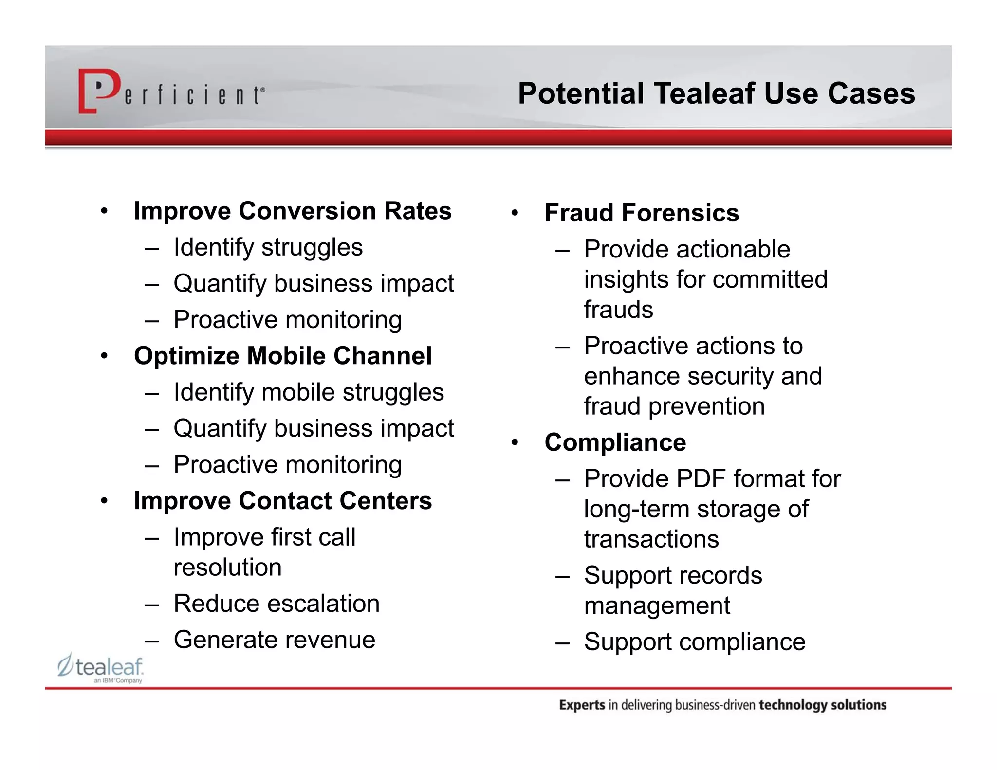 • Improve Conversion Rates 
– Identify struggles 
– Quantify business impact 
– Proactive monitoring 
• Optimize Mobile Channel 
– Identify mobile struggles 
– Quantify business impact 
– Proactive monitoring 
• Improve Contact Centers 
– Improve first call 
resolution 
– Reduce escalation 
– Generate revenue 
Potential Tealeaf Use Cases 
• Fraud Forensics 
– Provide actionable 
insights for committed 
frauds 
– Proactive actions to 
enhance security and 
fraud prevention 
• Compliance 
– Provide PDF format for 
long-term storage of 
transactions 
– Support records 
management 
– Support compliance 
 