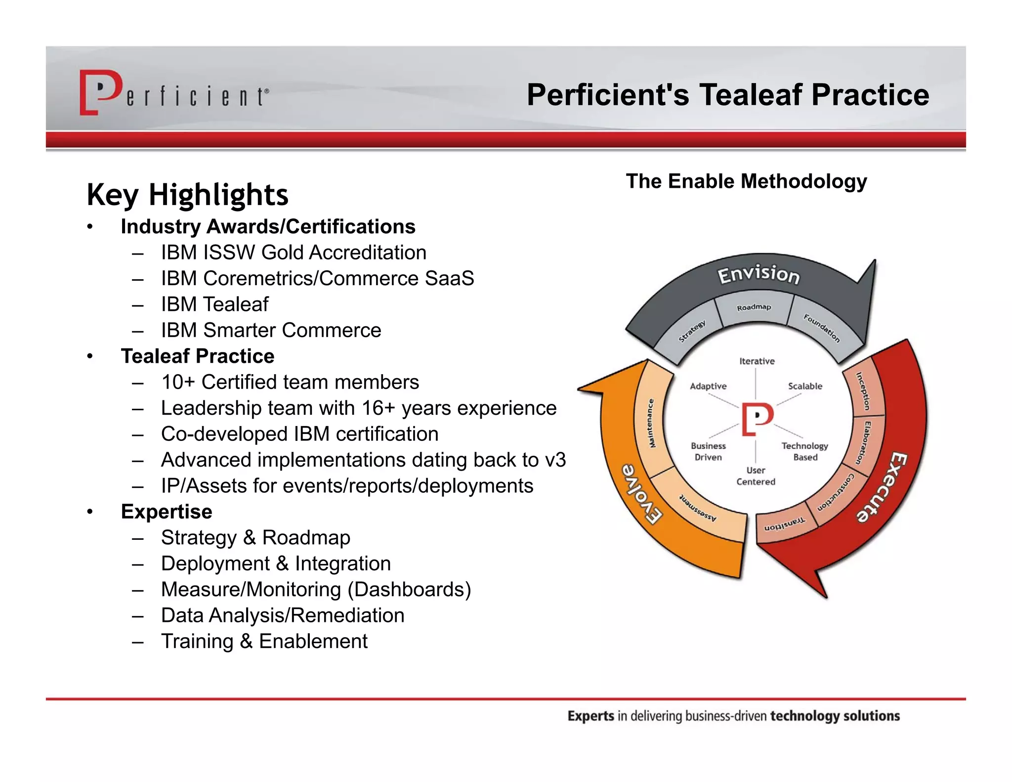 Perficient's Tealeaf Practice 
Key Highlights 
• Industry Awards/Certifications 
– IBM ISSW Gold Accreditation 
– IBM Coremetrics/Commerce SaaS 
– IBM Tealeaf 
– IBM Smarter Commerce 
• Tealeaf Practice 
– 10+ Certified team members 
– Leadership team with 16+ years experience 
– Co-developed IBM certification 
– Advanced implementations dating back to v3 
– IP/Assets for events/reports/deployments 
• Expertise 
– Strategy & Roadmap 
– Deployment & Integration 
– Measure/Monitoring (Dashboards) 
– Data Analysis/Remediation 
– Training & Enablement 
The Enable Methodology 
 