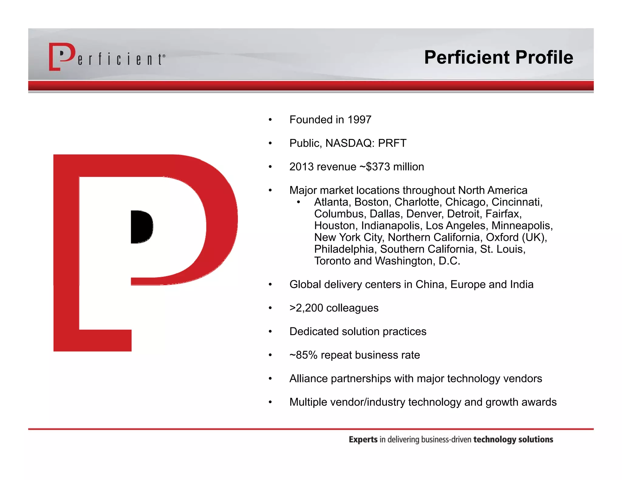 Perficient Profile 
• Founded in 1997 
• Public, NASDAQ: PRFT 
• 2013 revenue ~$373 million 
• Major market locations throughout North America 
• Atlanta, Boston, Charlotte, Chicago, Cincinnati, 
Columbus, Dallas, Denver, Detroit, Fairfax, 
Houston, Indianapolis, Los Angeles, Minneapolis, 
New York City, Northern California, Oxford (UK), 
Philadelphia, Southern California, St. Louis, 
Toronto and Washington, D.C. 
• Global delivery centers in China, Europe and India 
• >2,200 colleagues 
• Dedicated solution practices 
• ~85% repeat business rate 
• Alliance partnerships with major technology vendors 
• Multiple vendor/industry technology and growth awards 
 