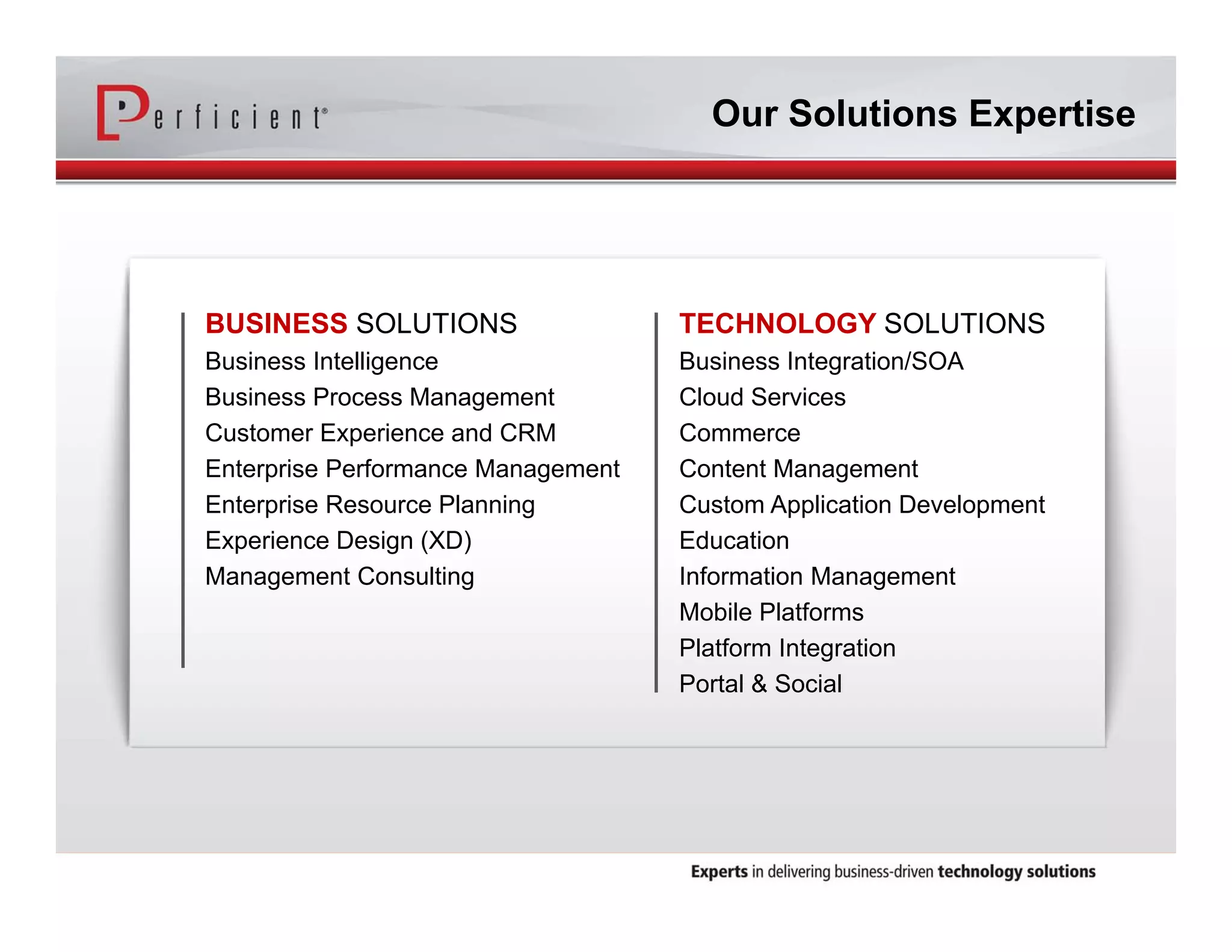 BUSINESS SOLUTIONS 
Business Intelligence 
Business Process Management 
Customer Experience and CRM 
Enterprise Performance Management 
Enterprise Resource Planning 
Experience Design (XD) 
Management Consulting 
Our Solutions Expertise 
TECHNOLOGY SOLUTIONS 
Business Integration/SOA 
Cloud Services 
Commerce 
Content Management 
Custom Application Development 
Education 
Information Management 
Mobile Platforms 
Platform Integration 
Portal & Social 
 