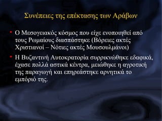 Συνέπειες της επέκτασης των Αράβων

Ο Μεσογειακός κόσμος που είχε ενοποιηθεί από
τους Ρωμαίους διασπάστηκε (Βόρειες ακτές
Χριστιανοί – Νότιες ακτές Μουσουλμάνοι)

Η Βυζαντινή Αυτοκρατορία συρρικνώθηκε εδαφικά,
έχασε πολλά αστικά κέντρα, μειώθηκε η αγροτική
της παραγωγή και επηρεάστηκε αρνητικά το
εμπόριό της.
 