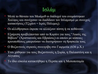 Ισλάμ

Μετά το θάνατο του Μωάμεθ οι διάδοχοί του ονομάστηκαν
Χαλίφες και συνέχισαν να διαδίδουν τον Ισλαμισμό με συνεχείς
κατακτήσεις (Τζιχάντ = Ιερός Πόλεμος).

Οι αλλόθρησκοι έπρεπε να αλλάξουν πίστη ή να πεθάνουν.

Εξαίρεση προβλέπονταν από το Κοράνι για τους “Λαούς της
Βίβλου” (Χριστιανούς και Εβραίους) οι οποίοι με κάποιες
προυποθέσεις μπορούσαν να διατηρήσουν τη θρησκεία τους

Ο Βυζαντινός στρατός συνετρίβη στο Γιαρμούκ (636 μ.Χ.)

Έτσι χάθηκαν για τους Βυζαντινούς η Συρία, η Παλαιστίνη και η
Αίγυπτος

Το ίδιο εύκολα κατακτήθηκε η Περσία και η Μεσοποταμία
 