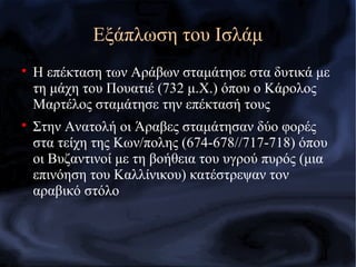 
Η επέκταση των Αράβων σταμάτησε στα δυτικά με
τη μάχη του Πουατιέ (732 μ.Χ.) όπου ο Κάρολος
Μαρτέλος σταμάτησε την επέκτασή τους

Στην Ανατολή οι Άραβες σταμάτησαν δύο φορές
στα τείχη της Κων/πολης (674-678//717-718) όπου
οι Βυζαντινοί με τη βοήθεια του υγρού πυρός (μια
επινόηση του Καλλίνικου) κατέστρεψαν τον
αραβικό στόλο
Εξάπλωση του Ισλάμ
 