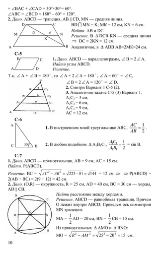 10
= ∠ВАС + ∠CAD = 30°+30°= 60°.
∠АВС = ∠BCD = 180° – 60° = 120°.
2. Дано. ABCD — трапеция, АВ || CD, MN — средняя линия,
BD I MN = K; МК = 12 см, KN = 6 см.
Найти. АВ и DC.
Решение. В ∆ DCB KN — средняя линия
⇒ DC = 2KN = 12 см.
Аналогично, в ∆ ADB АВ=2МК=24 см.
С-5
1. Дано. ABCD — параллелограмм, ∠ В = 2 ∠ А.
Найти углы ABCD.
Решение.
Т.к. ∠ А + ∠ В = 180
o
, то ∠ А + 2 ∠ А = 180
o
, ∠ А = 60
o
= ∠ С,
∠ В = 2 ∠ А = 120
o
= ∠ D.
2. Смотри Вариант 1 С-5 (2).
3. Аналогично задаче С-5 (3) Вариант 1.
А3С3 = 3 см,
А2С2 = 6 см,
А1С1 = 9 см,
АС = 12 см.
С-6
1. В построенном мной треугольнике АВС,
1
2
АС
АВ
= .
2. В любом подобном ∆ А1В1С1, 1 1
1 1
1
2
АС
А В
= = sin В.
С-7
1. Дано. ABCD — прямоугольник, АВ = 9 см, АС = 15 см.
Найти. Р(ABCD).
Решение. ВС = 2 2
225 81 144АС АВ− = − = = 12 см ⇒ ⇒ Р(ABCD) =
2(АВ + ВС) = 2(9 + 12) = 42 см.
2. Дано. (O,R) — окружность, R = 25 см, AD = 40 см, BC = 30 см — хорды,
AD || CB.
Найти расстояние между хордами.
Решение. ABCD — равнобокая трапеция. Причем
О лежит внутри ABCD. Проведем ось симметрии
MN трапеции.
МА =
1
2
AD = 20 см, BN =
1
2
CB = 15 см.
Из прямоугольных ∆ АМО и ∆ BNO:
МО = 2 2 2 2
25 20 15R AM− = − = см;
ВА
СD
М N
K
12 6
А D
В С
А
ВС 30o
 