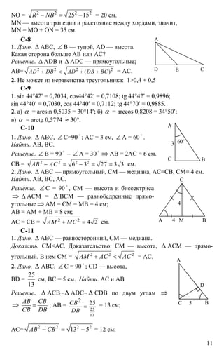 11
NO = 2 2 2 2
25 15R NB− = − = 20 см.
MN — высота трапеции и расстояние между хордами, значит,
MN = MO + ON = 35 см.
C-8
1. Дано. ∆ АВС, ∠ В — тупой, AD — высота.
Какая сторона больше АВ или АС?
Решение. ∆ ADB и ∆ ADC — прямоугольные;
АВ= 2 2 2 2
( )AD DB AD DB BC+ < + + = АС.
2. Не может из неравенства треугольника: 1>0,4 + 0,5
С-9
1. sin 44°42′ = 0,7034, cos44°42′ = 0,7108; tg 44°42′ = 0,9896;
sin 44°40′ = 0,7030, cos 44°40′ = 0,7112; tg 44°70′ = 0,9885.
2. а) α = arcsin 0,5035 = 30°14′; б) α = arccos 0,8208 = 34°50′;
в) α = arctg 0,5774 ≈ 30°.
C-10
1. Дано. ∆ АВС, ∠ С=90
o
; АС = 3 см, ∠ А = 60
o
.
Найти. АВ, ВС.
Решение. ∠ В = 90
o
– ∠ А = 30
o
⇒ АВ = 2АС = 6 см.
СВ = 2 2 2 2
6 3 27 3 3АВ АС− = − = = см.
2. Дано. ∆ АВС — прямоугольный, СМ — медиана, АС=СВ, СМ= 4 см.
Найти. АВ, ВС, АС.
Решение. ∠ С = 90
o
, СМ — высота и биссектриса
⇒ ∆ АСМ = ∆ ВСМ — равнобедренные прямо-
угольные ⇒ АМ = СМ = МВ = 4 см;
АВ = АМ + МВ = 8 см;
АС = СВ = 2 2
4 2АМ МС+ = см.
С-11
1. Дано. ∆ АВС — равносторонний, СМ — медиана.
Доказать. СМ<АС. Доказательство: СМ — высота, ∆ АСМ — прямо-
угольный. В нем СМ = 2 2 2
АМ АС АС+ < = АС.
2. Дано. ∆ АВС, ∠ С = 90 o
; CD — высота,
BD =
25
13
см, ВС = 5 см. Найти. АС и АВ
Решение. ∆ АСВ~ ∆ ADC~ ∆ CDB по двум углам ⇒
⇒
АВ СВ
СВ DB
= ; АВ =
25
13
2 25СВ
DВ
= = 13 см;
АС=
2 2 2 2
13 5АВ СВ− = − = 12 см;
А
В СD
А
ВС
3 60o
А В
С
М
4
4
А
С
D
В5
 
