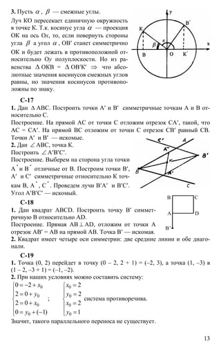 13
3. Пусть α , β — смежные углы.
Луч КО пересекает единичную окружность
в точке К. Т.к. косинус угла α — проекция
ОК на ось Ох, то, если повернуть стороны
угла β а угол α , ОВ′ станет симметрично
ОК и будет лежать в противоположной от-
носительно Оy полуплоскости. Но из ра-
венства ∆ ОКВ = ∆ ОВ′К′ ⇒ что абсо-
лютные значения косинусов смежных углов
равны, но значения косинусов противопо-
ложны по знаку.
С-17
1. Дан ∆ АВС. Построить точки А′ и В′ симметричные точкам А и В от-
носительно С.
Построение. На прямой АС от точки С отложим отрезок СА′, такой, что
АС = СА′. На прямой ВС отложим от точки С отрезок СВ′ равный СВ.
Точки А′ и В′ — искомые.
2. Дан ∠ АВС, точка К.
Построить ∠ А′В′С′.
Построение. Выберем на сторона угла точки
А ''
и В ''
отличные от В. Построим точки В′,
А′ и С′ симметричные относительно К точ-
кам В, А ''
, С ''
. Проведем лучи В′А′ и В′С′.
Угол А′В′С′ — искомый.
С-18
1. Дан квадрат ABCD. Построить точку В′ симмет-
ричную В относительно AD.
Построение. Прямая АВ ⊥ AD, отложим от точки А
отрезок АВ′ = АВ на прямой АВ. Точка В′ — искомая.
2. Квадрат имеет четыре оси симметрии: две средние линии и обе диаго-
нали.
С-19
1. Точка (0, 2) перейдет в точку (0 – 2, 2 + 1) = (–2, 3), а точка (1, –3) в
(1 – 2, –3 + 1) = (–1, –2).
2. При наших условиях можно составить систему:
0 0
0 0
0 0
00
0 2 2
2 0 2
;
2 0 2
10 ( 1)
х x
y y
x x
yy
⎧ ⎧
⎪ ⎪
⎪ ⎪
⎨ ⎨
⎪ ⎪
⎪ ⎪
⎩⎩
= − + =
= + =
= + =
== + −
система противоречива.
Значит, такого параллельного переноса не существует.
А
В С
D
В′
 