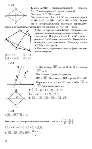 14
С-20
1. Дано ∆ АВС — равносторонний, М — середина
АС, В′ симметрично В относительно М.
Доказать. АВ′ СВ — ромб.
Доказательство. Т.к. ∆ АВС — равносторонний,
то ВМ ⊥ АС ⇒ ВВ′ ⊥ АС и ВМ = МВ′. Видим,
что в четырехугольнике диагонали перпендику-
лярны и точкой пересечения делятся пополам ⇒ АВ′ СВ — ромб.
2. Дано четырехугольник KLMN. Построить сим-
метричную данной фигуру относительно MN.
Построение. Построим точки L′ и К′ симмет-
ричные L′ и К′ относительно MN. Точки М и N
останутся неподвижными. Четырехугольник
К′L′MN — искомый.
3. Поставив координаты точек в формулы дви-
жения получим:
5 7 2
; .
7 5 2
а а
b b
⎧ ⎧
⎨ ⎨
⎩ ⎩
= + = −
− = − + = −
С-21
1. Дан вектор АС
uuur
, точка D(–1, 2). Отложить
АС
uuur
от В.
Построение. Проведем прямую
ВМ || АС
uuur
. Отложим на ВМ отрезок BD = AC.
Нарисуем стрелку на BD так, чтобы BD
uuur
и
АС
uuur
были сонаправлены.
2. а b−
r r
= (1 – 1;0 – 2) = (0, –2);
b c+
r r
= (1 + 1, 2 + 3) = (2, 5).
3. BD AB CB= − −
uuur uuur uuur
; CA AB CB= − +
uuur uuur uuur
.
С-22
1. 25 144 13b = + =
r
.
Координаты сонаправленного единичного вектора
5 12
,
13 13
е
⎛ ⎞
−⎜ ⎟
⎝ ⎠
r
.
2. 2 3с а−
r r
= (2 – 3⋅ 0;2 + 3) = (2,5).
3. DB AB AD= −
uuur uuur uuur
; .
2
AB AD
DO
−
=
uuur uuur
uuuur
А
В
С
В'М
А
В
С
D
О
 