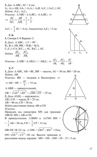 17
3. Дан ∆ АВС, АС = 6 см;
А1, А2∈АВ, АА1 = А1А2 = А2В; А1С1 || А2С2 || АС.
Найти. А1С1, А1С2.
Решение. ∆ АВС~ ∆ А1ВС1~ ∆ А2ВС2 ⇒
⇒ 2
1 1 1 1
3
1 3
2
АС АВ
АС А В
= = = .
А1С1 =
2
3
АС = 4 см. Аналогично А2С2 = 2 см.
C-6
1. Смотри С-6 Вариант 2.
2. Дано. ∆ АВС, ∠ С = 90 o
,
В1, В2∈АВ, ВВ1 = В1В2 = В2А,
С1,С2∈СА, В1С1 ⊥ АС, В2С2 ⊥ АС.
Найти. 1 2
1 2
,
АС АС
АВ АВ
.
Решение. ∆ АВС~ ∆ АВ1С1~ АВ2С2 ⇒ 1 2
1 2
АС АС АС
АВ АВ АВ
= = .
С-7
1. Дано ∆ АВС, АВ = ВС, ВН — высота, АС = 30 см, ВН = 20 см.
Найти. АВ.
Решение. ВН — медиана и биссектриса ⇒
⇒ АН = НС =
2
АС
= 15 см.
∆ АВН — прямоугольный,
АВ = 2 2
400 225АН ВН+ = + = 25 см.
2. Дано. (О,R) — окружность;
АВ || CD — хорды, R = 25 см;
АВ = 40 см, СD = 30 см.
Найти расстояние между АВ и CD.
Решение.
Проведем ось симметрии MN для трапеции
ABCD. MN ⊥ AB и CD.
В прямоугольных ∆ ВМО и ∆ CNO ВМ =
=
1
2
АВ = 20 см, CN =
1
2
СР = 15 см,
ОВ=ОС=R=25 см ⇒ ОМ = 2 2
ВО ВМ− =15см,
ON= 2 2
ОС CN− =20 см. Высота трапеции и
расстояние между хордами MN = ON – OM = 20 – 15 = 5 см.
А
А1
А2
В
С1
С2
С
С
В
В1
В2
С1 АС2
А
В
СН
15
20
 