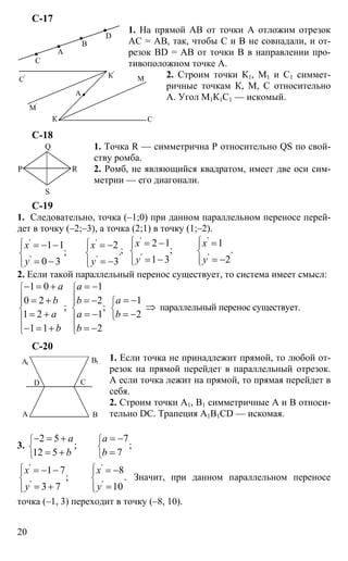 20
С-17
1. На прямой АВ от точки А отложим отрезок
АС = АВ, так, чтобы С и В не совпадали, и от-
резок BD = АВ от точки В в направлении про-
тивоположном точке А.
2. Строим точки К1, М1 и С1 симмет-
ричные точкам К, М, С относительно
А. Угол М1К1С1 — искомый.
С-18
1. Точка R — симметрична Р относительно QS по свой-
ству ромба.
2. Ромб, не являющийся квадратом, имеет две оси сим-
метрии — его диагонали.
С-19
1. Следовательно, точка (–1;0) при данном параллельном переносе перей-
дет в точку (–2;–3), а точка (2;1) в точку (1;–2).
' '
' '
1 1 2
; .
0 3 3
x x
y y
⎧ ⎧⎪ ⎪
⎨ ⎨
⎪ ⎪⎩ ⎩
= − − = −
= − = −
;
' '
' '
2 1 1
; .
1 3 2
x x
y y
⎧ ⎧⎪ ⎪
⎨ ⎨
⎪ ⎪⎩ ⎩
= − =
= − = −
2. Если такой параллельный перенос существует, то система имеет смысл:
1 0 1
10 2 2
; ;
1 2 1 2
1 1 2
a a
ab b
a a b
b b
⎧ ⎧
⎪ ⎪
⎧⎪ ⎪
⎨ ⎨ ⎨
⎩⎪ ⎪
⎪ ⎪⎩ ⎩
− = + = −
= −= + = −
⇒
= + = − = −
− = + = −
параллельный перенос существует.
С-20
1. Если точка не принадлежит прямой, то любой от-
резок на прямой перейдет в параллельный отрезок.
А если точка лежит на прямой, то прямая перейдет в
себя.
2. Строим точки А1, В1 симметричные А и В относи-
тельно DC. Трапеция A1B1CD — искомая.
3.
2 5 7
; ;
12 5 7
a a
b b
⎧ ⎧
⎨ ⎨
⎩ ⎩
− = + = −
= + =
' '
' '
1 7 8
; .
3 7 10
x x
y y
⎧ ⎧⎪ ⎪
⎨ ⎨
⎪ ⎪⎩ ⎩
= − − = −
= + =
Значит, при данном параллельном переносе
точка (–1, 3) переходит в точку (–8, 10).
А
В
С
D
А
К С
М
М'
К'
С'
Р
Q
S
R
А В
С
А1
В1
D
 