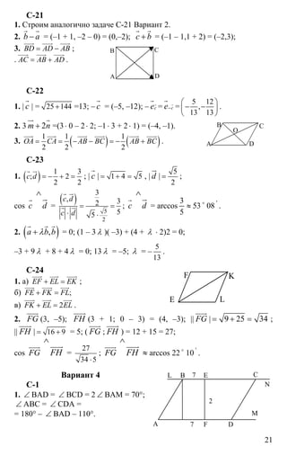 21
C-21
1. Строим аналогично задаче С-21 Вариант 2.
2. b a−
r r
= (–1 + 1, –2 – 0) = (0,–2); с b+
r r
= (–1 – 1,1 + 2) = (–2,3);
3. BD AD AB= −
uuur uuur uuur
;
. AC AB AD= +
uuur uuur uuur
.
C-22
1. | с
r
| = 25 144+ =13; – с
r
= (–5, –12); – сеr
r
= се−
r
r
=
5 12
,
13 13
⎛ ⎞
− −⎜ ⎟
⎝ ⎠
.
2. 3 2m n+
ur r
=(3 ⋅ 0 – 2⋅ 2; –1⋅ 3 + 2⋅ 1) = (–4, –1).
3. ( ) ( )1 1 1
2 2 2
OA CA AB BC AB BC= = − − = − +
uuur uuur uuur uuur uuur uuur
.
C-23
1. ( ) 1 3
; 2
2 2
c d = − + =
r ur
; | с
r
| 1 4 5= + = , | d
ur
|
5
2
= ;
cos с
r
d
∧
ur
=
( )
5
2
3
, 32
55
c d
c d
= =
⋅ ⋅
r ur
r ur ; с
r
d
∧
ur
= arccos ≈
5
3
53 o
08 '
.
2. ( ),a b bλ+
r r r
= 0; (1 – 3 λ )( –3) + (4 + λ ⋅ 2)2 = 0;
–3 + 9 λ + 8 + 4 λ = 0; 13 λ = –5; λ = –
5
13
.
C-24
1. а) EF EL EK+ =
uuur uuur uuur
;
б) ;FE FK FL+ =
uuur uuur uuur
в) 2FK EL EL+ =
uuur uuur uuur
.
2. FG
uuur
(3, –5); FН
uuuur
(3 + 1; 0 – 3) = (4, –3); || FG
uuur
| 9 25 34= + = ;
|| FН
uuuur
| 16 9= + = 5; ( FG
uuur
; FН
uuuur
) = 12 + 15 = 27;
cos FG
uuur
FH
∧
uuuur
=
27
34 5⋅
; FG
uuur
FH
∧
uuuur
≈ arccos 22 o
10 '
.
Вариант 4
С-1
1. ∠ BAD = ∠ BCD = 2 ∠ ВАМ = 70°;
∠ АВС = ∠ CDA =
= 180° – ∠ BAD – 110°.
А
В С
D
А
B C
D
O
E
F K
L
А
В С
DF
E
N
L
7
7
2
М
 