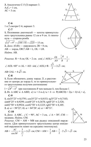 23
3. Аналогично С-5 (3) вариант 3.
А2С2 = 1 см,
АС = 3 см.
С-6
1 и 2 смотри С-6, вариант 3.
С-7
1. Половинки диагоналей — катеты прямоуголь-
ного треугольника равны 12 см и 9 см. А гипоте-
нуза — сторона ромба
2 2
12 9 144 81 225+ = + = = 15 см.
2. Дано. (O,R) — окружность 2R = 8 см,
АВ — хорда, OR I АВ = L, OL = LR.
Найти. АВ.
Решение. R = 4 см; OL = 2 см. cos( ∠ AOL) =
1
2 1
2
ROL
AO R
= = ;
∠ AOL=60° ⇒ AL = AO ⋅ sin( ∠ AOL)=R⋅
3
2 3
2
= см;
AB=2AL = 4 3 см.
C-8
1. Если обозначить длину хорды 2l, а расстоя-
ние от центра до хорды h, то из прямоугольно-
го треугольника получим соотношение
l = 2 2
R h− при постоянном R чем меньше h, тем больше l.
2. Из ∆ АВС и ∆ ABD; d1<a + b и d2<a + b ⇒ Р(ABCD) = 2(a + b)>d1 + d2.
C-9
1. sin35°23′ ≈ 0,5791; cos35°23′ ≈ 0,8153; tg35°23′ ≈ 0,7103;
sin68°25′ ≈ 0,9299; cos68°25′ ≈ 0,3678; tg68°25′ ≈ 2,528;
sin82°58′ ≈ 0,9924; cos82°58′ ≈ 0,1225; tg82°58′ ≈ 8,105.
2. а) α = 50°22′; б) α = 84°28′; в) α = 40°31′.
C-10
1. Дано. ∆ АВС, ∠ С = 90°, АС = 3 см, ∠ А = 30°, СМ —
медиана. Найти. СМ.
Решение. СМ = АМ = МВ как радиус описанной окруж-
ности. (Для прямоугольного треугольника центр описан-
ной окружности лежит на середине гипотенузы).
АВ =
3
2
3
2 3
cos30
АС
= =o
см; СМ = АМ =
1
2
АВ =
1
2
⋅ 2 3 = 3 см.
А
В
С
А1
А2
С1
С2
2
А
В
О R
L
А D
В С
a
b
d2
d1
А
С В
30o
М
 