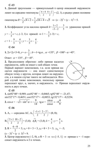 25
С-13
1. Данный треугольник — прямоугольный⇒ центр описанной окружности
лежит на середине гипотенузы 4 0 0 2
,
2 2
+ +⎛ ⎞
⎜ ⎟
⎝ ⎠
= (2, 1), а радиус равен половине
гипотенузы R =
1 1
4 2 16 4 5
2 2
+ = + = ⇒ (x – 2)2
+ (y – 1)2
= 5.
2. Коэффициент угла наклона прямой k=
1 2 3
3 2 5
+
= −
− −
⇒ уравнение прямой
y = –
3
5
х + с, (–3, 1)∈ прямой ⇒ 1 = –
3
5
(–3) + с,
с = 1 –
9 4
5 5
= − ; y = –
3
5
x –
4
5
.
C-14
1. 2х+2y+3=0, y=–x–
2
3
; k=–1=tgα , α =135°, β =180°–α =45°.
Ответ: α = 135°, β = 45°.
2. Предположим обратное: либо прямая касается
окружности, либо не имеет с ней общих точек.
Первый вариант невозможен, т.к. если прямая ка-
сается окружности — она имеет единственную
общую точку с кругом, которая лежит на окружно-
сти, а в нашем случае такого не наблюдается. Вто-
рой случай также невозможен, поскольку прямая
пересекает круг, а, значит, и окружность. ⇒ Прямая пересекает окруж-
ность в двух точках.
C-15
1. sin92°40′= 0,989; cos92°40′ = –0,0465; tg92°40′ = –21,47;
sin152°17′= 0,4651; cos152°17′= –0,8853; tg152°17′= –0,5254.
2. cosα = 2 9
1 sin ;
14
α− − = − tgα =
sin 4
4 .
cos 9
α
α
= −
C-16
1. А1 — середина АС, А1
1 1 2 2
,
2 2
− + −⎛ ⎞
⎜ ⎟
⎝ ⎠
= (0, 0);
В1
5 1 10 2
,
2 2
+ −⎛ ⎞
⎜ ⎟
⎝ ⎠
= (3,4);
→
11ВА = (3,4); k =
4
3
; y =
4
3
х.
2. R =
2
06 −
= 3; x0 = 0 + 3 = 3, y0 = 0 + 3 = 3; 20y = –3;
(x – 3)2
+ (y ± 3)2
= 9.
3. Центр окружности (–2, 0), а R = 3 ⇒ х∈[–5, 1] ⇒ прямая х = –1 пере-
секает окружность в 2-х точках.
N
M
R
O
 