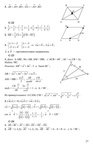 27
3. AB AO BO
→ → →
= − ; DA AO BO
→ → →
= − − .
C-22
1.
1
3
с
r
+
1
2
r
l =
1 1 1 1 1
2 1; 0 ;
3 2 3 6 3
⎛ ⎞ ⎛ ⎞
− ⋅ + ⋅ + = −⎜ ⎟ ⎜ ⎟
⎝ ⎠ ⎝ ⎠
.
2. ( )1 1
2 2
MK CA CB DC= = −
uuuur uuur uuur uuuur
.
3.
1 2 2
;
2 4 2
λ λ
λ λ
⋅ = − = −⎧ ⎧
⎨ ⎨
− ⋅ = = −⎩ ⎩
⇒ а bλ =
r r
; –2 а b=
r r
;
а
r
и b
r
— противоположно направлены.
С-23
1. Дано. ∆ АВС, М∈АВ, АМ = МВ, ∠ АСВ = 60 o
, АС = а, СВ = 2а.
Найти. МС.
Решение. АВ2
= а2
+ 4а2
– 2⋅ а⋅ 2аcos 60 o
;
AB = 2 2 2
4 2 3a a a a+ − = ;
АМ = МВ =
3
2
a
;
sinsin60
AB CB
A
=o
;
sinA =
3 3
2 2
2
3
CB a
AB a
⋅ ⋅
= = 1 ⇒ А = 90 o
.
Из прямоугольного ∆ САМ, СМ = 2 2 2 23 7
4 2
CA AM a a a+ = + = .
2. ( ,m n
ur r
) = 0, ( ,а b
r r
) = | m
ur
|–3| n
r
|;
| а
r
| = ( ), 3а а m n= +
r r ur r
; |
→
b | = ( ), 3b b m n= +
r r ur r
;
cos а
r
b
∧
r
=
( )
3 1 3 1
1 3 23
m n
m n
− −
= = −
++
ur r
ur r ; а
r
b
∧
r
= 120 o
.
C-24
1. AB BC AC AD DC DC DA+ = = + = −
uuur uuur uuur uuur uuuur uuuur uuur
.
2. АВ
uuur
= (–3,2); АС
uuur
= (–2,–3); АВ
uuur
⋅ АС
uuur
= 6 – 6 = 0 ⇒ ∠ A = 90 o
;
А
В С
D
O
А
В С
D
M
K
А
С
В
М
а
2а
 