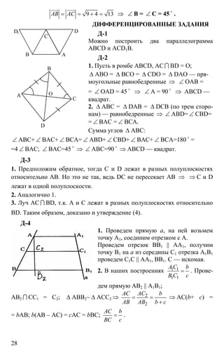 28
9 4 13АВ АС= = + =
uuur uuur
⇒ ∠ B = ∠ C = 45 o
.
ДИФФЕРЕНЦИРОВАННЫЕ ЗАДАНИЯ
Д-1
Можно построить два параллелограмма
ABCD и ACD1B.
Д-2
1. Пусть в ромбе ABCD, АС I BD = О;
∆ АВО = ∆ ВСО = ∆ CDO = ∆ DAO — пря-
моугольные равнобедренные ⇒ ∠ ОАВ =
= ∠ OAD = 45 o
⇒ ∠ A = 90 o
⇒ ABCD —
квадрат.
2. ∆ АВС = ∆ DAB = ∆ DCB (по трем сторо-
нам) — равнобедренные ⇒ ∠ ABD= ∠ CBD=
= ∠ BAC = ∠ BCA.
Сумма углов ∆ АВС:
∠ АВС+ ∠ ВАС+ ∠ ВСА= ∠ ABD+ ∠ CBD+ ∠ BAC+ ∠ BCA=180 o
=
=4 ∠ BAC; ∠ ВАС=45 o
⇒ ∠ АВС=90 o
⇒ ABCD — квадрат.
Д-3
1. Предположим обратное, тогда С и D лежат в разных полуплоскостях
относительно АВ. Но это не так, ведь DC не пересекает АВ ⇒ ⇒ С и D
лежат в одной полуплоскости.
2. Аналогично 1.
3. Луч АС I BD, т.к. А и С лежат в разных полуплоскостях относительно
BD. Таким образом, доказано и утверждение (4).
Д-4
1. Проведем прямую а, на ней возьмем
точку А1, соединим отрезком с А.
Проведем отрезок ВВ1 || АА1, получим
точку В1 на а из середины С1 отрезка А1В1
проведем С1С || АА1, ВВ1. С — искомая.
2. В наших построениях 1 1
1 1
A C b
B C c
= . Прове-
дем прямую АВ2 || А1В1;
АВ2 I СС1 = С2; ∆ АВВ2~ ∆ ACC2 ⇒ 2
2
AC AC b
AB AB b c
= =
+
⇒ AC(b+ c) =
= bAB; b(АВ – АС) = сАС = bВС;
AC b
BC c
= .
В А
С
DD1
А
В
С
D
O
 