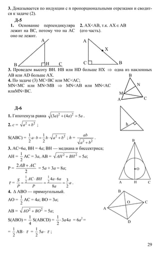 29
3. Доказывается по индукции с n пропорциональными отрезками и сводит-
ся к задаче (2).
Д-5
1. Основание перпендикуляра
лежит на ВС, потому что на АС
оно не лежит.
2. АХ<АВ, т.к. АХ∈АВ
(его часть).
А
В СН В
А
С
Х
3. Проведем высоту ВН. НВ или HD больше НХ ⇒ одна из наклонных
АВ или AD больше АХ.
4. По задаче (3) МС<ВС или МС<АС;
MN<MC или MN<MB ⇒ MN<AB или MN<AC
илиMN<BC.
Д-6
1. Гипотенуза равна 2 2
(3 ) (4 ) 5a a a+ = .
2. c = 2 2
a b+ ;
S(ABC) = 2 21 1
2 2
a b h a b⋅ = ⋅ + ; h =
2 2
ab
a b+
.
3. AC=6a, BH = 4a; ВН — медиана и биссектриса;
АН =
1
2
АС = 3а, АВ = 2 2
AH BH+ = 5а;
Р =
2
2
AB AC+
= 5а + 3а = 8а;
τ =
1 1
2 2
4 6 3
8 2
AC BH a aS
a
P P a
⋅ ⋅
= = = .
4. ∆ АВО — прямоугольный.
АО =
1
2
АС = 4а; ВО = 3а;
АВ = 2 2
AO BO+ = 5а;
S(ABO) =
4
1
S(ABCD) = aa43
2
1
⋅ = 6а2
=
=
1
2
АВ⋅ τ =
1
2
5а ⋅ τ ;
В
А С
М
N
h
А
В
С
О
Н
А
В
С
D
О
 