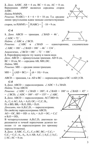 3
2. Дано. ∆АВС. АВ = 4 см, ВС = 6 см, АС = 8 см.
Вершинами ∆MNP являются середины сторон
∆АВС.
Найти Р(MNP).
Решение. Р(АВС) = 4 + 6 + 8 = 18 см. Т.к. средние
линии треугольника вдвое меньше соответствующих
сторон, то Р(MNP) =
1
2
Р(АВС) =
1
2
⋅ 18 = 9 см.
С-4
1. Дано. ABCD — трапеция. ∠ BAD = 46
o
,
∠ ADC = 72
o
.
Найти. ∠ АВС и ∠ BCD.
Решение. ∠ АВС и ∠ BAD — односторонние, следовательно
∠ АВС = 180
o
– ∠ ВАD = 180
o
– 46
o
= 134
o
.
Аналогично, ∠ BCD = 180
o
– 72
o
= 108
o
.
2. Переоформулируем эту задачу в таком виде.
Дано. ABCD — прямоугольная трапеция. AD=6 см,
ВС = 10 см, М — середина АВ, МН⊥DC.
Найти. МН.
Решение. МН — средняя линия трапеции.
МН =
1
2
(AD + ВС) =
1
2
(6 + 10) = 8 см.
ABCD — трапеция, т.к. AD и ВС — перпендикуляры к DC ⇒AD || CB.
С-5
1. Дано. ABCD — параллелограмм. ∠ ADC = 3 ∠ BAD.
Найти. Углы ABCD.
Решение. ∠ ADC + ∠ BAD = 180°; 4· ∠ BAD = 180° ⇒ ∠ BAD = 45° =
= ∠ BCD; ∠ ADC = 180° – 45° = 135° = ∠ ABC.
2. Дано. ABCD — параллелограмм. АС I BD=О;
А1, С1∈АС; АА1 = А1О, ОС1 = С1С; В1,
D1∈BD, BB1 = B1O, DD1 = D1O.
Доказать, что А1B1С1D1 — параллелограмм.
По свойству параллелограмма ABCD,
АО = ОС, ВО = ОD ⇒ АА1 = А1О = ОС1 = С1С
и В1О = ОD1.
В четырехугольнике A1B1C1D1 диагонали пе-
ресекаются и точкой пересечения делятся по-
полам ⇒ он параллелограмм (по признаку
параллелограмма).
3. Дано. ∆ АВС. С1, С2, С3∈ВС; ВС3 = С3С2 =
С2С1 = С1С; А1, А2, А3∈АВ; А1С1 || A2C2 || A3C3
|| AC; АС = 8 см.
А
В
С
М N
P
4
6
8
А
В С
D
46o
72o
А
В
С
D
Н
М
 
