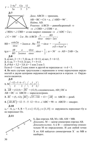 30
τ =
2
2 6 12 12
5 5 5
a a
a
a
⋅
= = .
Д-7
Дано. ABCD — трапеция,
АВ = ВС = СА = а, ∠ ABD = 90 o
.
Найти. AD.
Решение. ∆ BCD — равнобедренный ⇒
⇒ ∠ CBD = ∠ CDB = α .
∠ BDA = ∠ CBD = α как накрест лежащие ⇒ ∠ ADC = 2α ;
∠ C = 180 o
– 2α . Из ∆ BCD
sin sin( 2 )
a BD
α π α
=
−
;
BD =
sin 2
sin
a α
α
= 2acosα . Но
BA
AD
= sinα =
2
1 4cos
a
a α+
;
tgα =
sin
2 cos cos
AB a
BD a
α
α α
= = ; sinα =
1
2
; α = 30 o
⇒ AD = 2AB = 2a.
Д-8
1. а) нет, 2 + 5 = 7; б) да, 4 + 8>11; в) нет, 5 + 6<12.
2. 1) да, 7 + 7>13; 2) нет, 7 + 5<13.
3. d<0,6 + 3,2 = 3,8; d = 1 или 2 или 3.
Если d = 1 или 2 одна лежит в другой не пересекая ее ⇒ d = 3.
4. Во всех случаях треугольник с вершинами в точке пересечения окруж-
ностей и двумя центрами окружностей вырождается в отрезок ⇒ Окруж-
ности касаются.
Д-9
1. М
12 5 6 1 1 1
; 3 ;2
2 2 2 2
− + −⎛ ⎞ ⎛ ⎞
= −⎜ ⎟ ⎜ ⎟
⎝ ⎠ ⎝ ⎠
.
2. AB
uuur
= (12,5) = DC
uuur
= (12,5), следовательно, AB || DC и
AB = DC ⇒ ABCD — параллелограмм.
3. BС
uuur
= (5,–12); 25 144BС = +
uuur
= 13 = AB
uuur
⇒ ABCD — ромб.
4. ( ),AB BС
uuur uuur
= 12 ⋅ 5 – 5⋅ 12 = 0 ⇒ ∠ АВС = 90 ⇒ ABCD — квадрат.
Д-10
х0 = –6, y0 = 8, R = 7; x∈[–13,1], y∈[1,15] ⇒ окружность пересекает Оy и
не пересекает Ox.
Д-11
1. Дан отрезок АВ, М∈АВ, АМ = МВ.
Доказать. М — центр симметрии отрезка АВ.
Доказательство. А и В — симметичны относи-
тельно М по определению. И для любой точки
Х из АМ найдется симметричная Х '
из МВ и
наоборот.А
Х
Х'
М
В
A
B C
D
O
 