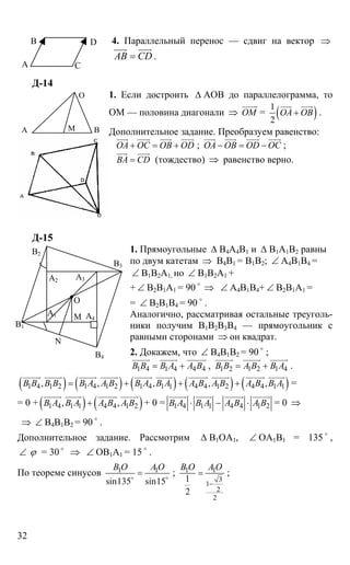 32
4. Параллельный перенос — сдвиг на вектор ⇒
АВ CD=
uuur uuur
.
Д-14
1. Если достроить ∆ АОВ до параллелограмма, то
ОМ — половина диагонали ⇒ OM
uuuur
= ( )1
2
ОА ОВ+
uuur uuur
.
Дополнительное задание. Преобразуем равенство:
ОА ОС ОВ OD+ = +
uuur uuur uuur uuur
; ОА ОВ OD OC− = −
uuur uuur uuur uuur
;
ВА CD=
uuur uuur
(тождество) ⇒ равенство верно.
Д-15
1. Прямоугольные ∆ В4А4В1 и ∆ В1А1В2 равны
по двум катетам ⇒ В4В1 = В1В2; ∠ А4В1В4 =
∠ В1В2А1, но ∠ В1В2А1 +
+ ∠ В2В1А1 = 90 o
⇒ ∠ А4В1В4+ ∠ В2В1А1 =
= ∠ В2В1В4 = 90 o
.
Аналогично, рассматривая остальные треуголь-
ники получим В1В2В3В4 — прямоугольник с
равными сторонами ⇒ он квадрат.
2. Докажем, что ∠ В4В1В2 = 90 o
;
1 4 1 4 4 4В В В А А В= +
uuuuur uuuuur uuuuuur
, 1 2 1 2 1 4В В А В В А= +
uuuuur uuuuur uuuuur
.
( ) ( ) ( ) ( ) ( )1 4 1 2 1 4 1 2 1 4 1 1 4 4 1 2 4 4 1 1, , , , ,В В В В В А А В В А В А А В А В А В В А= + + +
uuuuur uuuuur uuuuur uuuuur uuuuur uuuuur uuuuuur uuuuur uuuuuur uuuuur
=
= 0 + ( ) ( )1 4 1 1 4 4 1 2, ,В А В А А В А В+
uuuuur uuuuur uuuuuur uuuuur
+ 0 = 1 4 1 1 4 4 1 2В А В А А В А В⋅ − ⋅
uuuuur uuuuur uuuuuur uuuuur
= 0 ⇒
⇒ ∠ В4В1В2 = 90 o
.
Дополнительное задание. Рассмотрим ∆ В1ОА1, ∠ ОА1В1 = 135 o
,
∠ ϕ = 30 o
⇒ ∠ ОВ1А1 = 15 o
.
По теореме синусов 1 1
sin135 sin15
В О A O
=o o
; 1 1
3
1
2
2
1
2
B O A O
−
= ;
А
В
С
D
МА В
О
А2
А1
А3
А4М
N
B2
В3
В4
В1
О
 