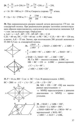 37
29.
16
11
a
b
= ; a-b=250; b=
11
16
a
, a-
11
16
a
=250; a ⋅
5
16
= 250,
a = 16⋅ 50 = 800 м; b = 550 м; Скорость сторожа
200
3
м/мин.
Р = 2(a + b) = 2700 м; T =
2700
3
200 200
3
P
= ⋅ = 40,5 мин.
30. При нерациональном раскрое каждой детали расходуется 175 пог. мм
стандартной полосы. При рациональном раскрое заготовки соответствую-
щим образом переставляются, в результате чего достигается экономия А1К
= х пог. мм на каждую пару. Определим
х: А1К = х = А1Р – КР = 175 – КР; КР = DС1 + С1D
C1D1 = 60 мм, DC1 = CD = 60 мм ⇒ РК = DC1 + C1D1 = 60 + 60 = 120 мм,
а,значит, А1К = 55 мм. Значит, при изготовлении 200 деталей экономится
55 200=5,5 пог. м. стандартной полосы.
31.
4
5
ВАО
АВО
∠
=
∠
; ∠ ВАО+ ∠ АВО=90 o
; ∠ АВО +
+
5
4
∠ АВО = 90 o
; ∠ АВО = 50 o
, ∠ ВАО = 40 o
;
∠ DAB = 2 ∠ ВАО = 80 o
, ∠ АВС = 100 o
.
32. Т.к. ВН — высота и медиана ∆ DBC, то
DB = BC = CD ⇒ ∆ DBC — равносторонний,
∠ С = ∠ А = 60 o
;
∠ АВС= ∠ ADC=120 o
.
33. Р = 16 см, ВН = 2 см ⇒ ВС = 4 см. В прямоугольном ∆ ВНС,
ВС = 2ВН ⇒ ∠ С = ∠ А = 30 o
, ∠ В = ∠ D = 150 o
.
34. МО = ON = OP =OQ как высоты
равных треугольников ⇒
⇒ MNPQ параллелограмм с равными
диагоналями ⇒ MNPQ — прямо-
угольник.
35. ∠ BAD + ∠ ABK = 180°,
2 ∠ BAO + 2 ∠ ABO = 180°;
∠ BAO+ABO=90° ⇒ ∠ BOA= 90° ⇒
вертикальный ∠ KOL=90°;
∠ ABO = ∠ ALO = ∠ LBK,
А
В
С
D
О
А
В
С
D
Н
А
В
С
D
M N
PQ
O
А
В С
D
K
L
O
 
