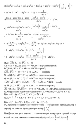 44
д) 2sin2
α +cos2
α + sin2
α tg2
α = 2sin2
α + cos2
α + sin2
α 2
1
1
cos α
⎛ ⎞
−⎜ ⎟
⎝ ⎠
=
= sin2
α + cos2
α + tg2
α = 1 + tg2
α = 2
1
cos α
;
е)
2 2
2 2
(sin cos )(sin cos ) sin cos
sin sin
α α α α α α
α α
+ − −
= = 1 – ctg2
α ;
ж)
2
2 2
2 2 2 2 2
4 4
1
sin 2 cos
sin (1 ) cos sin
sin sin
ctg
α α
α α α α
α α
⎛ ⎞
− +⎜ ⎟− + ⎝ ⎠= =
=
2 2 2
2 2
4 4
1 1
4sin 4 cos 3cos
sin sin
sin sin
α α α
α α
α α
− + + − +
= =
= –3
2 2
2 3 6 2 4
2 2
(1 ) 3 1 3 3
sin sin
ctg ctg
ctg ctg ctg ctg
α α
α α α α
α α
+ + = − + + + + =
= 1 + ctg6
α + 3ctg2
α 2
2
1
1
sin
ctg α
α
⎛ ⎞
+ −⎜ ⎟
⎝ ⎠
=
= 1 + ctg6
α + 3ctg2
α
2 2
2
sin cos 1
sin
α α
α
⎛ ⎞+ −
⎜ ⎟
⎜ ⎟
⎝ ⎠
=1 + ctg6
α .
91. а) АВ
uuur
(–6, –8), DC
uuuur
(–6, –8);
АВ = DC = 10, AB || DC ⇒ ABCD — параллелограмм;
ВС(8,–6), ВС = 10 = АВ ⇒ ABCD — ромб;
( АВ
uuur
, ВС
uuur
) = –48 + 48 = 0 ⇒ ABCD — квадрат;
б) АВ
uuur
(1,2) = DC
uuuur
(1,2) ⇒ ABCD — параллелограмм;
в) АВ
uuur
(1,2) = DC
uuuur
(1,2) ⇒ ABCD — параллелограмм;
| АВ
uuur
| = 5 , ВС
uuur
(1,–2), | ВС
uuur
| = 5 = | АВ
uuur
| ⇒ ABCD — ромб;
г) АВ
uuur
(1,2) = DC
uuuur
(1,2) ⇒ ABCD — параллелограмм;
ВС
uuur
=(4,–2), ( АВ
uuur
, ВС
uuur
)=4–4 = 0 ⇒ АВ ⊥ ВС ⇒ ABCD прямоугольник.
92. Окружность задается неоднозначно: х0 = 0 или х0 = 4, y0 =2, R = 2;
1) (х – 4)2
+ (y – 2)2
= 4; 2) х2
+ (y – 2)2
= 4.
93. х0 = 6 0
2
−
= 3; R = 3 – 0 = 6 – 3 = 3; y0 = 0 + 3, y0 = 0 – 3;
1) (x – 3)2
+ (y – 3)2
= 9; 2) (x – 3)2
+ (y + 3)2
= 9.
94. Искомое геометрическое место точек — серединный перпендикуляр к
отрезку ⇒ прямая проходит через точку ,
2 2
а b⎛ ⎞
⎜ ⎟
⎝ ⎠
.
Коэффициенты угла наклона серединного перпендикуляра и прямой, содер-
жащей отрезок, связаны соотношением k1 ⋅ k2 = –1; k1 ⋅
b
a
=–1, k1 = –
a
b
;
 