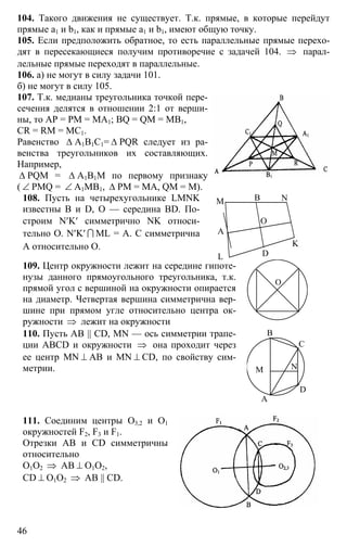 46
104. Такого движения не существует. Т.к. прямые, в которые перейдут
прямые а1 и b1, как и прямые а1 и b1, имеют общую точку.
105. Если предположить обратное, то есть параллельные прямые перехо-
дят в пересекающиеся получим противоречие с задачей 104. ⇒ парал-
лельные прямые переходят в параллельные.
106. а) не могут в силу задачи 101.
б) не могут в силу 105.
107. Т.к. медианы треугольника точкой пере-
сечения делятся в отношении 2:1 от верши-
ны, то АР = РМ = МА1; BQ = QM = MB1,
CR = RM = MC1.
Равенство ∆ А1В1С1= ∆ PQR следует из ра-
венства треугольников их составляющих.
Например,
∆ PQM = ∆ А1В1М по первому признаку
( ∠ PMQ = ∠ А1МВ1, ∆ РМ = МА, QM = M).
108. Пусть на четырехугольнике LMNK
известны В и D, О — середина BD. По-
строим N′K′ симметрично NK относи-
тельно О. N′K′ I ML = А. С симметрична
А относительно О.
А
В
D
M N
K
L
O
109. Центр окружности лежит на середине гипоте-
нузы данного прямоугольного треугольника, т.к.
прямой угол с вершиной на окружности опирается
на диаметр. Четвертая вершина симметрична вер-
шине при прямом угле относительно центра ок-
ружности ⇒ лежит на окружности
О
110. Пусть АВ || CD, MN — ось симметрии трапе-
ции ABCD и окружности ⇒ она проходит через
ее центр MN ⊥ АВ и MN ⊥ CD, по свойству сим-
метрии.
А
В
С
D
M N
111. Соединим центры О3,2 и О1
окружностей F2, F3 и F1.
Отрезки АВ и CD симметричны
относительно
О1О2 ⇒ АВ ⊥ О1О2,
CD ⊥ О1О2 ⇒ АВ || CD.
 