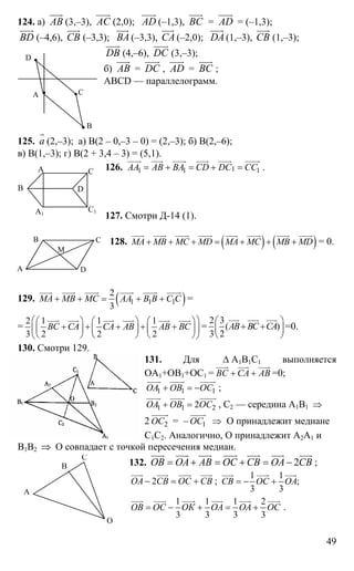 49
124. а) AB
uuur
(3,–3), AС
uuur
(2,0); AD
uuur
(–1,3), ВС
uuur
= AD
uuur
= (–1,3);
BD
uuur
(–4,6), СВ
uuur
(–3,3); BА
uuur
(–3,3), СА
uuur
(–2,0); DА
uuur
(1,–3), СВ
uuur
(1,–3);
DВ
uuur
(4,–6), DС
uuur
(3,–3);
б) AB
uuur
= DС
uuur
, AD
uuur
= ВС
uuur
;
ABCD — параллелограмм.
125. а
r
(2,–3); а) В(2 – 0,–3 – 0) = (2,–3); б) В(2,–6);
в) В(1,–3); г) В(2 + 3,4 – 3) = (5,1).
126. 11 1 1АА АВ ВА CD DC CC= + = + =
uuuur uuur uuuur uuur uuuur uuuur
.
127. Смотри Д-14 (1).
128. ( ) ( )МА МВ МС MD MA MC MB MD+ + + = + + +
uuur uuuur uuuur uuuur uuur uuuur uuuur uuuur
= 0.
129. ( )1 1 1
2
3
МА МВ МС АА В В С С+ + = + +
uuur uuuur uuuur uuuur uuuur uuuur
=
=
2 1 1 1
3 2 2 2
ВС СА СА АВ АВ ВС
⎛ ⎞⎛ ⎞ ⎛ ⎞ ⎛ ⎞
+ + + + +⎜ ⎟⎜ ⎟ ⎜ ⎟ ⎜ ⎟
⎝ ⎠ ⎝ ⎠ ⎝ ⎠⎝ ⎠
uuur uuur uuur uuur uuur uuur
=
2 3
( )
3 2
АВ ВС СА
⎛ ⎞
+ +⎜ ⎟
⎝ ⎠
uuur uuur uuur
=0.
130. Смотри 129.
131. Для ∆ А1В1С1 выполняется
ОА1+ОВ1+ОС1 = ВС СА АВ+ +
uuur uuur uuur
=0;
1 1 1ОА ОВ ОС+ = −
uuuur uuuur uuuur
;
1 1 22ОА ОВ ОС+ =
uuuur uuuur uuuuur
, С2 — середина А1В1 ⇒
2 2ОС
uuuuur
= – 1ОС
uuuur
⇒ О принадлежит медиане
С1С2. Аналогично, О принадлежит А2А1 и
В1В2 ⇒ О совпадает с точкой пересечения медиан.
132. 2ОВ ОА АВ ОС СВ ОА СВ= + = + = −
uuur uuur uuur uuur uuur uuur uuur
;
2ОА СВ ОС СВ− = +
uuur uuur uuur uuur
;
1 1
;
3 3
СВ ОС ОА= − +
uuur uuur uuur
1 1 1 2
3 3 3 3
ОВ ОС ОК ОА ОА ОС= − + = +
uuur uuur uuuur uuur uuur uuur
.
А
В
С
D
В D
А1
С1
А С
А
В С
D
М
А
В
С
О
 