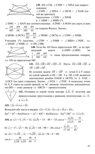 51
А В
СD
M N
139. AN || CM; ∠ CMN = ∠ MNA как накрест
лежащие;
∠ CMN = ∠ MNA = ∠ DCM = ∠ NAB (по
той же причине).
Аналогично ∠ CDN = ∠ DNM
и ∠ ABM = ∠ BMN (*).
∠ DMC = ∠ DAN как соответственные. ∆ DMC~ ∆ MAN (по двум углам)
⇒
АМ MN
MD DC
= ,
АМ BN
MD NC
= по теореме Фалеса. Значит,
∆ MNB~ ∆ DCN (
MN BN
DC NC
= , ∠ MNB= ∠ DCN) ⇒ ∠ CDN= ∠ NMB.
Учитывая (*) получим, ∠ CDN = ∠ NMB = ∠ MBA= ∠ NDC, т.е.
∠ DNM= ∠ NMB ⇒ ⇒ DN || MB.
140. Если бы AN было параллельно МС, то по пре-
дыдущей задаче ∆ AMN~ ∆ MDC, но
1
2
AM MN
MD DC
= ≠ ⇒ наше предположение неверно,
т.е. AN не параллельно МС.
141. ОА ОВ ОС OD O+ + + =
uuur uuur uuur uuur ur
. Пусть ОА ОВ ОЕ+ =
uuur uuur uuur
и
OC OD OF+ =
uuur uuur uuur
.
Из условия задачи ОЕ OF= −
uuur uuur
⇒ точки Е и F лежат
на одной прямой и ОЕ = OF. Т.к. ОЕ и OF являются
диагоналями ромбов OAEB и OCFD, то ∆ ОАЕ =
∆ OCF (по трем сторонам). Значит, ∠ ЕОА = ∠ FOC. А поскольку точки
О, Е, F лежат на одной прямой, то АС диаметр. Аналогично доказывается,
что BD — тоже диаметр ⇒ ABCD — прямоугольник.
142. Отложив от одной точки вектора , ,a b b−
r r r
получим два
прямоугольных треугольника с равными гипотенузами | |а b−
r r
и | |а b+
r r
143. | 2 | | 2 |a b a b+ = +
r r r r
Возведем обе части в квадрат (2 ,2 ) ( 2 , 2 )a b a b a b a b+ + = + +
r r r r r r r r
;
4|a|2
+ |b|2
+ 4|a||b|cosα = |a|2
+ 4|b|2
+ 4|a||b|cosα ; 3|a|2
=3|b|2
⇒ | | | |а b=
r r
.
144. a) | |а
r
= 5, | |b
r
= 13, ( , )а b
r r
= 15 – 48 = –33; cosα =
( , ) 33
65| || |
а b
а b
= −
r r
r r ;
б) | |с
r
= 17, | |d
ur
= 10, ( , )с d
r ur
= 64 – 90 = –26; cosα =
( , ) 13
17 10 85
с d
= −
⋅
r ur
;
в) | |m
ur
= 2 10 , | |n
r
= 3 10 , ( , )m n
ur r
= 54 – 6 = 48;
cosα =
48 48 4
60 52 10 3 10
= =
⋅
.
А В
СD
M N
А
В С
D
O
а
r
b
r
b
r
 