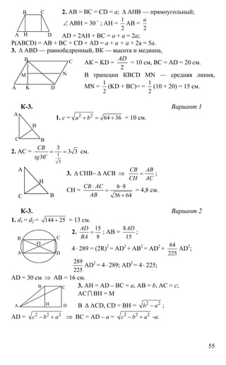 55
2. АВ = ВС = СD = a; ∆ АНВ — прямоугольный;
∠ АВН = 30 o
; АН =
1
2
АВ =
2
а
AD = 2АН + ВС = а + а = 2а;
Р(ABCD) = АВ + ВС + CD + AD = а + а + а + 2а = 5а.
3. ∆ АВD — равнобедренный, ВК — высота и медиана,
АК = KD =
2
AD
= 10 см, ВС = AD = 20 см.
В трапеции КBCD MN — средняя линия,
MN =
1
2
(KD + BC)= =
1
2
(10 + 20) = 15 см.
К-3. Вариант 1
1. с = 2 2
64 36a b+ = + = 10 см.
2. АС = 1
3
3
3 3
30
CB
tg
= =o
см.
3. ∆ СНВ~ ∆ АСВ ⇒
CB AB
CH AC
= ;
СН =
6 8
36 64
CB AC
AB
⋅ ⋅
=
+
= 4,8 см.
К-3. Вариант 2
1. d1 = d2 = 144 25+ = 13 см.
2.
15
8
AD
BA
= ; AB =
8
15
AD
;
4⋅ 289 = (2R)2
= AD2
+ AB2
= AD2
+
64
225
AD2
;
289
225
AD2
= 4 ⋅ 289; AD2
= 4⋅ 225;
AD = 30 см ⇒ AB = 16 см.
3. AH = AD – BC = a, AB = b, AC = c;
AC I BH = M
В ∆ ACD, CD = BH = 2 2
b a− ;
AD = 2 2 2
c b a− + ⇒ BC = AD – a = 2 2 2
c b a− + -a.
А
В С
DН
А
В С
D
NM
K
А
ВС
Н
А
ВС
Н
А
В С
D
О
А
В С
D
М
H
 