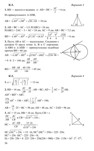 56
К-3. Вариант 3
1. BD — высота и медиана ⇒ AD = DC =
2
АС
= 6 см.
Из прямоугольного ∆ ADB,
AB = 2 2
36 64AD DB+ = + = 10 см.
2. AB = BC = AC – 1,5; P(ABC) = 24 дм;
P(ABC) = 2AC – 3 + AC = 24 дм; AC = 9 дм; AB = BC = 7,5 дм;
BD =
2 2
2 2 2 2 13 9 144
(7,5) (4,5)
4 4 2
AB AD− = − = − = = 6 дм.
3. Пусть АВ и АС — касательные. Соединим с
центром О круга точки А, В и С отрезками.
∆ АВО и ∆ АНВ — прямоугольные подобные
причем ВН = 60 дм;
АН = 2 2 2 2
(156) (60) 216 96AB BH− = − = ⋅ =
= 9⋅ 8⋅ 2 = 144 дм;
AB AH
BO HB
= ;
ВО =
60 156
144
HB AB
AH
⋅ ⋅
= = 65 дм;
К-3. Вариант 4
1. а =
2 2
1 2
2 2
d d⎛ ⎞ ⎛ ⎞
+⎜ ⎟ ⎜ ⎟
⎝ ⎠ ⎝ ⎠
= 13 см.
2. BD = 14 дм,
48
25
AC
AB
= , AB = BC; AD =
1
2
AC =
24
25
AB;
AD2
+ BD2
= AB2
;
2576
625
AB + 196 = AB2
;
2
7
25
⎛ ⎞
⎜ ⎟
⎝ ⎠
AB2
= 196;
AB =
14
7
⋅ 25 = BC = 50 дм; AD = 48 дм, AC = 2AD = 96 дм.
3. AC = 15 см, HB = 16 см. Пусть СВ = х
НС АС
НВ СВ
= и СВ = 2
256СН + ;
НС =
2
15 16
256
АС НВ
СВ СН
⋅ ⋅
=
+
;
НС 2
256НС + = 15⋅ 16; НС2
(НС2
+ 256) = 225⋅ 256;
НС2
+ 256 ⋅ НС2
– 225⋅ 256 = 0;
D2 = 256⋅ 256 + 4⋅ 225⋅ 256 = 256(256 + 900) = 256⋅ 1156 = 162
⋅ 22
⋅ 172
;
А
В
СD
А
ВС
Н
 