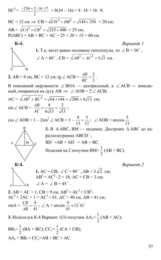 57
НС2
= 256 2 16 17
2
− + ⋅ ⋅
= 8(34 – 16) = 8⋅ 18 = 16⋅ 9;
НС = 12 см ⇒ СВ = 2 2
144 256СН НВ+ = + = 20 см;
АВ = 2 2
225 400СА СВ+ = + = 25 см;
Р(АВС) = АВ + ВС + АС = 25 + 20 + 15 = 60 см.
К-4. Вариант 1
1. Т.к. катет равен половине гипотенузы, то ∠ В = 30 o
,
∠ А = 60 o
, СВ = 2 2
5 3АВ АС+ = см.
2. АВ = 8 см, ВС = 12 см; tg ∠ АСВ =
2
3
АВ
ВС
= .
В описанной окружности ∠ ВОА — центральный, а ∠ АСВ — вписан-
ный, опираются на дугу АВ ⇒ ∠ АОВ = 2 ∠ АСВ;
АС = 2 2
64 144 208 4 13АВ ВС+ = + = = см;
sin ∠ ACB =
8 2
4 13 13
АВ
АС
= = ;
cos ∠ AOB = 1 – 2sin2
∠ АСВ = 1 –
8 5
13 13
= ; ∠ AOB = arccos
5
13
.
3. В ∆ АВС, ВМ — медиана. Достроим ∆ АВС до па-
раллелограмма АВСD '
;
BD '
<AB + AD '
= AB + BC.
Поделив на 2 получим ВМ<
1
2
(АВ + ВС).
К-4. Вариант 2
1. АС = СВ; ∠ С = 90 o
, АВ = 3 2 см;
АВ2
= АС2
⋅ 2 = 18; АС = СВ = 3 см;
∠ А = ∠ В = 45 o
.
2. АВ = АС + 1, СВ = 9 см, АВ2
= АС2
+ СВ2
;
АС2
+ 2АС + 1 = АС2
+ 81, АС = 40 см, АВ = 41 см;
sinA =
9
41
СВ
АВ
= ; ∠ А = arcsin /9
12 41
41
°
≈
3. Используя К-4 Вариант 1(3) получим АА1<
1
2
(АВ + АС);
ВВ1<
1
2
(ВА + ВС); СС1<
1
2
(СА + СВ);
АА1 + ВВ1 + СС1<АВ + ВС + АС.
А
ВС
А
В
СМ
А
ВС
 