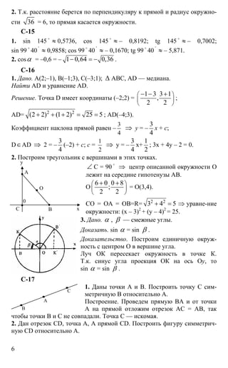 6
2. Т.к. расстояние берется по перпендикуляру к прямой и радиус окружно-
сти 36 = 6, то прямая касается окружности.
С-15
1. sin 145 o
≈ 0,5736, cos 145 o
≈ – 0,8192; tg 145 o
≈ – 0,7002;
sin 99 o
40
'
≈ 0,9858; cos 99
o
40
'
≈ – 0,1670; tg 99
o
40
'
≈ – 5,871.
2. cosα = –0,6 = – 1 0,64 0,36− = − .
C-16
1. Дано. А(2;–1), В(–1;3), С(–3;1); ∆ АВС, AD — медиана.
Найти AD и уравнение AD.
Решение. Точка D имеет координаты (–2;2) =
1 3 3 1
,
2 2
⎛ ⎞
⎜ ⎟
⎝ ⎠
− − +
;
AD= 2 2
(2 2) (1 2) 25 5+ + + = = ; AD(–4;3).
Коэффициент наклона прямой равен –
3
4
⇒ y = –
3
4
x + c;
D∈AD ⇒ 2 = –
3
4
(–2) + с; c =
1
2
⇒ y = –
3
4
x+
1
2
; 3x + 4y – 2 = 0.
2. Построим треугольник с вершинами в этих точках.
∠ С = 90
o
⇒ центр описанной окружности О
лежит на середине гипотенузы АВ.
О
6 0 0 8
;
2 2
⎛ ⎞
⎜ ⎟
⎝ ⎠
+ +
= О(3,4).
СО = ОА = ОВ=R= 2 2
3 4 5+ = ⇒ уравне-ние
окружности: (х – 3)2
+ (y – 4)2
= 25.
3. Дано. α , β — смежные углы.
Доказать. sin α = sin β .
Доказательство. Построим единичную окруж-
ность с центром О в вершине угла.
Луч ОК пересекает окружность в точке К.
Т.к. синус угла проекция ОК на ось Оy, то
sin α = sin β .
С-17
1. Даны точки А и В. Построить точку С сим-
метричную В относительно А.
Построение. Проведем прямую ВА и от точки
А на прямой отложим отрезок АС = АВ, так
чтобы точки В и С не совпадали. Точка С — искомая.
2. Дан отрезок CD, точка А, А прямой СD. Построить фигуру симметрич-
ную CD относительно А.
y
А
О
С х
0
В
А
В
С
 