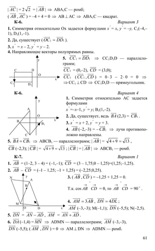61
| АС
uuur
| = 2 2 = | АВ
uuur
| ⇒ АВА1С — ромб;
( АВ
uuur
, АС
uuur
) = –4 + 4 = 0 ⇒ АВ ⊥ АС ⇒ АВА1С — квадрат.
К-6. Вариант 3
1. Симметрия относительно Ох задается формулами х '
= х, y '
= –y, С1(–4,–
1), D1(1,–1).
2. Да, существует ( 11ОС DD=
uuur uuuur
).
3. х '
= х – 2, y '
= y – 2.
4. Направляющие векторы полупрямых равны.
5. 11СС DD=
uuur uuuur
⇒ СС1D1D — параллело-
грамм;
1СС
uuur
= (0,–2), CD
uuur
= (3,0);
1СС
uuur
( 1СС
uuur
, CD
uuur
) = 0⋅ 3 – 2⋅ 0 = 0 ⇒
⇒ CC1 ⊥ СD ⇒ CC1D1D — прямоугольник.
К-6. Вариант 4
1. Симметрия относительно АС задается
формулами
х '
=–х–1, y '
= y; В1(1,–2).
2. Да, существует, ведь ВА
uuur
(2,3) = 1СВ
uuur
.
3. х '
= х + 2, y '
= y + 3.
4. АВ
uuur
(–2,–3) = – 1СВ
uuur
⇒ лучи противопо-
ложно направлены.
5. 1ВА СВ=
uuur uuur
⇒ АВСВ1 — параллелограмм; | АВ
uuur
| = 1394 =+ ,
СВ
uuur
(–2,3); | СВ
uuur
| = 4 9 13+ = ; | СВ
uuur
| = | АВ
uuur
| ⇒ АВСВ1 — ромб.
К-7. Вариант 1
1. АВ
uuur
= (1–2, 3 – 4) = (–1,–1); CD
uuur
= (3 – 1,75;0 – 1,25)=(1,25;–1,25).
2. АВ
uuur
– CD
uuur
= (–1 – 1,25; –1 + 1,25) = (–2,25;0,25).
3. ( АВ
uuur
, CD
uuur
) = –1,25 + 1,25 = 0.
Т.к. cos
→→
∧
СDАВ = 0, то
→→
∧
СDАВ = 90 o
.
4. 3АМ АВ=
uuuur uuur
, 4DN DL=
uuuur uuur
;
АМ
uuuur
(–3,–3); М(–1,1); DN
uuuur
(–5,5); N(–2,5).
5. DN
uuuur
= AN AD−
uuur uuur
, АМ
uuuur
= AN AD+
uuur uuur
.
6. DA
uuur
(–1,4) = MN
uuuur
⇒ ADMN — параллелограмм; АМ
uuuur
(–3,–3),
DN
uuuur
(–5,5); ( АМ
uuuur
, DN
uuuur
) = 0 ⇒ АМ ⊥ DN ⇒ ADMN — ромб.
DС
О
C1
х
y
D1
А
С
О
В х
y
В1
А
DО
M
N
х
y
B
 