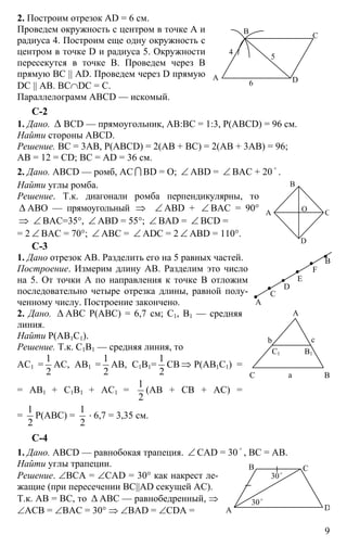 9
2. Построим отрезок AD = 6 см.
Проведем окружность с центром в точке А и
радиуса 4. Построим еще одну окружность с
центром в точке D и радиуса 5. Окружности
пересекутся в точке В. Проведем через В
прямую ВС || AD. Проведем через D прямую
DC || АВ. ВС∩DC = C.
Параллелограмм ABCD — искомый.
С-2
1. Дано. ∆ BCD — прямоугольник, АВ:ВС = 1:3, Р(ABCD) = 96 см.
Найти стороны ABCD.
Решение. ВС = 3АВ, Р(ABCD) = 2(АВ + ВС) = 2(АВ + 3АВ) = 96;
АВ = 12 = CD; ВС = AD = 36 см.
2. Дано. ABCD — ромб, АС I BD = О; ∠ ABD = ∠ ВАС + 20
o
.
Найти углы ромба.
Решение. Т.к. диагонали ромба перпендикулярны, то
∆ АВО — прямоугольный ⇒ ∠ ABD + ∠ BAC = 90°
⇒ ∠ ВАС=35°, ∠ ABD = 55°; ∠ BAD = ∠ BCD =
= 2 ∠ BAC = 70°; ∠ ABC = ∠ ADC = 2 ∠ ABD = 110°.
C-3
1. Дано отрезок АВ. Разделить его на 5 равных частей.
Построение. Измерим длину АВ. Разделим это число
на 5. От точки А по направления к точке В отложим
последовательно четыре отрезка длины, равной полу-
ченному числу. Построение закончено.
2. Дано. ∆ АВС Р(АВС) = 6,7 см; С1, В1 — средняя
линия.
Найти Р(АВ1С1).
Решение. Т.к. С1В1 — средняя линия, то
АС1 =
1
2
АС, АВ1 =
1
2
АВ, С1В1=
1
2
СВ ⇒ Р(АВ1С1) =
= АВ1 + С1В1 + АС1 =
1
2
(АВ + СВ + АС) =
=
1
2
Р(АВС) =
1
2
⋅ 6,7 = 3,35 см.
С-4
1. Дано. ABCD — равнобокая трапеция. ∠ CAD = 30 o
, ВС = АВ.
Найти углы трапеции.
Решение. ∠ВСА = ∠СAD = 30° как накрест ле-
жащие (при пересечении ВС||AD секущей АС).
Т.к. АВ = ВС, то ∆ АВС — равнобедренный, ⇒
∠АСВ = ∠ВАС = 30° ⇒ ∠ВАD = ∠СDA =
А
С
В
D
4
5
6
В
А С
D
O
D
E
F
А
В
С
А
ВС а
b c
В1С1
А
В С
D
30o
30o
 