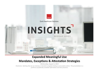Expanded	
  Meaningful	
  Use	
  
Mandates,	
  Excep4ons	
  &	
  A8esta4on	
  Strategies	
  
Wednesday,	
  August	
  6,	
  2014	
  
Disclaimer:	
  Nothing	
  that	
  we	
  are	
  sharing	
  is	
  intended	
  as	
  legally	
  binding	
  or	
  prescrip7ve	
  advice.	
  This	
  presenta7on	
  is	
  a	
  
synthesis	
  of	
  publically	
  available	
  informa7on	
  and	
  best	
  prac7ces.	
  
 