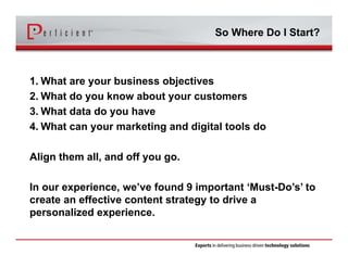 So Where Do I Start? 
1. What are your business objectives 
2. What do you know about your customers 
3. What data do you have 
4. What can your marketing and digital tools do 
Align them all, and off you go. 
In our experience, we’ve found 9 important ‘Must-Do’s’ to 
create an effective content strategy to drive a 
personalized experience. 
 