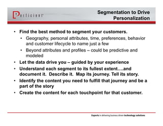 Segmentation to Drive 
Personalization 
• Find the best method to segment your customers. 
• Geography, personal attributes, time, preferences, behavior 
and customer lifecycle to name just a few 
• Beyond attributes and profiles – could be predictive and 
modeled 
• Let the data drive you – guided by your experience 
• Understand each segment to its fullest extent….and 
document it. Describe it. Map its journey. Tell its story. 
• Identify the content you need to fulfill that journey and be a 
part of the story 
• Create the content for each touchpoint for that customer. 
 