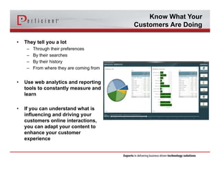 Know What Your 
Customers Are Doing 
• They tell you a lot 
– Through their preferences 
– By their searches 
– By their history 
– From where they are coming from 
• Use web analytics and reporting 
tools to constantly measure and 
learn 
• If you can understand what is 
influencing and driving your 
customers online interactions, 
you can adapt your content to 
enhance your customer 
experience 
 