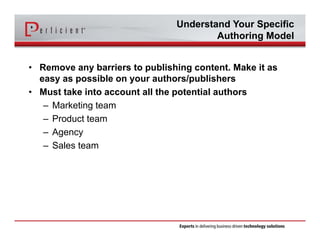Understand Your Specific 
Authoring Model 
• Remove any barriers to publishing content. Make it as 
easy as possible on your authors/publishers 
• Must take into account all the potential authors 
– Marketing team 
– Product team 
– Agency 
– Sales team 
 