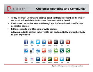 Customer Authoring and Community 
• Today we must understand that we don’t control all content, and some of 
our most influential content comes from outside the brand 
• Customers can author content through word of mouth and specific user 
generated content 
• Editors, experts and bloggers provide content 
• Allowing outside content to be visible can add credibility and authenticity 
to your experience 
 