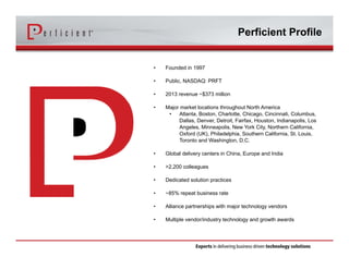 Perficient Profile 
• Founded in 1997 
• Public, NASDAQ: PRFT 
• 2013 revenue ~$373 million 
• Major market locations throughout North America 
• Atlanta, Boston, Charlotte, Chicago, Cincinnati, Columbus, 
Dallas, Denver, Detroit, Fairfax, Houston, Indianapolis, Los 
Angeles, Minneapolis, New York City, Northern California, 
Oxford (UK), Philadelphia, Southern California, St. Louis, 
Toronto and Washington, D.C. 
• Global delivery centers in China, Europe and India 
• >2,200 colleagues 
• Dedicated solution practices 
• ~85% repeat business rate 
• Alliance partnerships with major technology vendors 
• Multiple vendor/industry technology and growth awards 
 