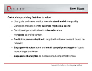 Next Steps 
Quick wins providing fast time to value! 
– Use goals and value metrics to understand and drive quality 
– Campaign management to optimize marketing spend 
– Conditional personalization to drive relevance 
– Personas to profile content 
– Predictive personalization to target with relevant content, based on 
behavior 
– Engagement automation and email campaign manager to ‘speak’ 
to your target audience 
– Engagement analytics to measure marketing effectiveness 
 