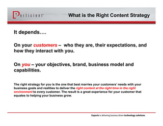 What is the Right Content Strategy 
It depends…. 
On your customers – who they are, their expectations, and 
how they interact with you. 
On you – your objectives, brand, business model and 
capabilities. 
The right strategy for you is the one that best marries your customers’ needs with your 
business goals and realities to deliver the right content at the right time in the right 
environment to every customer. The result is a great experience for your customer that 
equates to helping your business grow. 
 