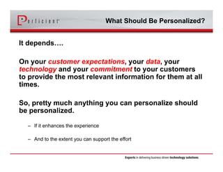 What Should Be Personalized? 
It depends…. 
On your customer expectations, your data, your 
technology and your commitment to your customers 
to provide the most relevant information for them at all 
times. 
So, pretty much anything you can personalize should 
be personalized. 
– If it enhances the experience 
– And to the extent you can support the effort 
 